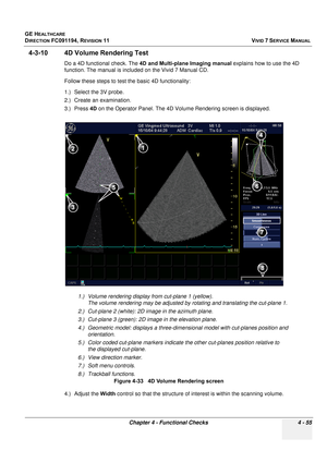 Page 319
GE HEALTHCARE
DIRECTION FC091194, REVISION 11    VIVID 7 SERVICE MANUAL 
Chapter 4 - Functional Checks 4 - 55
4-3-10 4D Volume Rendering Test
Do a 4D functional check. The  4D and Multi-plane Imaging manual  explains how to use the 4D 
function. The manual is include d on the Vivid 7 Manual CD.
Follow these steps to test the basic 4D functionality:
1.) Select the 3V probe.
2.) Create an examination.
3.) Press  4D on the Operator Panel. The 4D Volu me Rendering screen is displayed.
4.) Adjust the  Width...