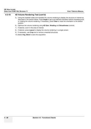 Page 320
GE HEALTHCARE
DIRECTION FC091194, REVISION 11    VIVID 7 SERVICE MANUAL 
4 - 56 Section 4-3 - Functional Checks
4-3-10 4D Volume Rendering Test (cont’d)
5.) Using the trackball rotate and translate the volume rendering to display the structure of interest as  described in the section below. Press  Angle to get a pre-defined orientation before translating and/
or rotating the volume rendering. If necessary, press  Clear to reset the orient ation to the default 
position.
6.) Optimize the volume rendering...