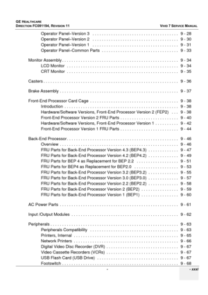 Page 33
GE HEALTHCARE
DIRECTION FC091194, REVISION 11    VIVID 7 SERVICE MANUAL 
 -    - xxxi
Operator Panel–Version 3   .  . . . . . . . . . . . . . . . . . . . . . . . . . . . . . . . . . . . .   9 - 28
Operator Panel–Version 2   .  . . . . . . . . . . . . . . . . . . . . . . . . . . . . . . . . . . . .   9 - 30
Operator Panel–Version 1   .  . . . . . . . . . . . . . . . . . . . . . . . . . . . . . . . . . . . .   9 - 31
Operator Panel–Common Parts  . . .  . . . . . . . . . . . . . . . . . . . . . . . . . . ....