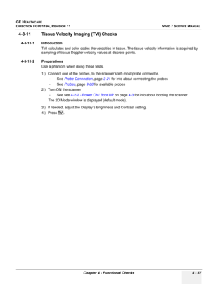 Page 321
GE HEALTHCARE
DIRECTION FC091194, REVISION 11    VIVID 7 SERVICE MANUAL 
Chapter 4 - Functional Checks 4 - 57
4-3-11 Tissue Velocity Imaging (TVI) Checks
4-3-11-1 Introduction TVI calculates and color codes the velocities in tissue. The tissue velocity information is acquired by 
sampling of tissue Doppler veloci ty values at discrete points.
4-3-11-2 Preparations Use a phantom when doing these tests.
1.) Connect one of the probes, to the  scanner’s left-most probe connector. 
-See  Probe Connection ,...