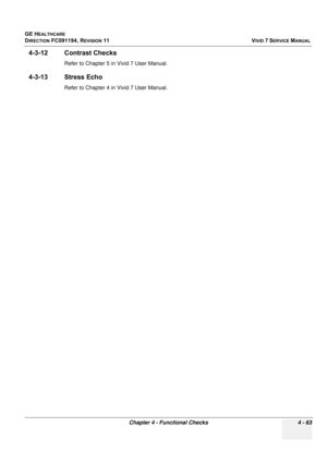 Page 327
GE HEALTHCARE
DIRECTION FC091194, REVISION 11    VIVID 7 SERVICE MANUAL 
Chapter 4 - Functional Checks 4 - 63
4-3-12 Contrast Checks
Refer to Chapter 5 in Vivid 7 User Manual.
4-3-13 Stress Echo
Refer to Chapter 4 in Vivid 7 User Manual. 