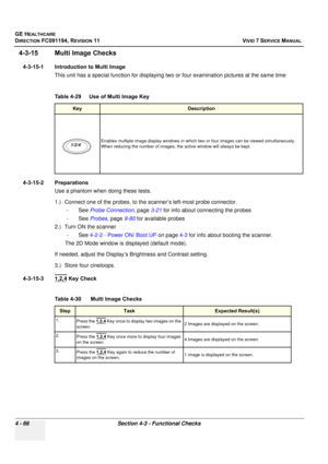 Page 330
GE HEALTHCARE
DIRECTION FC091194, REVISION 11    VIVID 7 SERVICE MANUAL 
4 - 66 Section 4-3 - Functional Checks
4-3-15 Multi Image Checks
4-3-15-1 Introduction to Multi Image This unit has a special function for displaying tw o or four examination pictures at the same time
 
4-3-15-2 Preparations
Use a phantom when doing these tests.
1.) Connect one of the probes, to the  scanner’s left-most probe connector. 
-See  Probe Connection , page 3-21 for info about connecting the probes
-See  Probes, page 9-80...