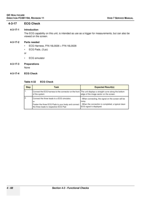 Page 332
GE HEALTHCARE
DIRECTION FC091194, REVISION 11    VIVID 7 SERVICE MANUAL 
4 - 68 Section 4-3 - Functional Checks
4-3-17 ECG Check
4-3-17-1 Introduction The ECG capability on this unit, is  intended as use as a trigger for measurements, but can also be 
viewed on the screen.
4-3-17-2 Parts needed • ECG Harness, P/N:16L0026 + P/N:16L0028
• ECG Pads, (3 pc) 
or
• ECG simulator
4-3-17-3 Preparations None
4-3-17-4 ECG Check
  
Table 4-32     ECG Check
StepTaskExpected Result(s)
1. Connect the ECG harness to...