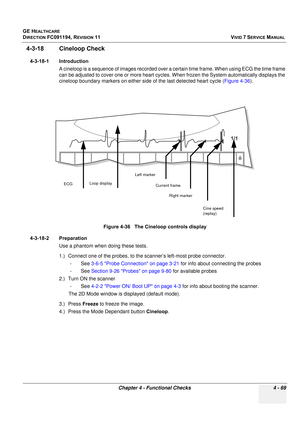 Page 333
GE HEALTHCARE
DIRECTION FC091194, REVISION 11    VIVID 7 SERVICE MANUAL 
Chapter 4 - Functional Checks 4 - 69
4-3-18 Cineloop Check
4-3-18-1 Introduction A cineloop is a sequence of images recorded over a  certain time frame. When using ECG the time frame 
can be adjusted to cover one or more heart cycles. When frozen the System automatically displays the 
cineloop boundary markers on either side  of the last detected heart cycle (Figure 4-36).
4-3-18-2 Preparation Use a phantom when doing these tests....