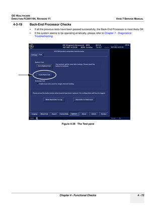 Page 337
GE HEALTHCARE
DIRECTION FC091194, REVISION 11    VIVID 7 SERVICE MANUAL 
Chapter 4 - Functional Checks 4 - 73
4-3-19 Back-End Processor Checks
• If all the previous tests have been passed succe ssfully, the Back-End Processor is most likely OK.
• If the system seems to be operat ing erratically, please refer to Chapter 7 - Diagnostics/
Troubleshooting .
Figure 4-38   The Test pane 