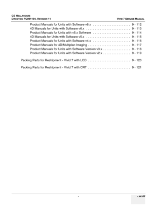 Page 35
GE HEALTHCARE
DIRECTION FC091194, REVISION 11    VIVID 7 SERVICE MANUAL 
 -    - xxxiii
Product Manuals for Units with Softwa re v6.x   . . . . . . . . . . . . . . . . . . . . . .   9 - 112
4D Manuals for Units with Software  v6.x   . . . . . . . . . . . . . . . . . . . . . . . . . .   9 - 113
Product Manuals for Units with v5.x  Software   . . . . . . . . . . . . . . . . . . . . . .   9 - 114
4D Manuals for Units with Software  v5.x   . . . . . . . . . . . . . . . . . . . . . . . . . .   9 - 115...