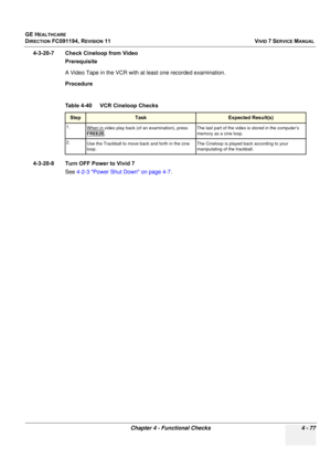 Page 341
GE HEALTHCARE
DIRECTION FC091194, REVISION 11    VIVID 7 SERVICE MANUAL 
Chapter 4 - Functional Checks 4 - 77
4-3-20-7 Check Cineloop from Video Prerequisite
A Video Tape in the VCR with at least one recorded examination.
Procedure
4-3-20-8 Turn OFF Power to Vivid 7 See 4-2-3 Power Shut Down on page 4-7 .
Table 4-40    VCR Cineloop Checks
StepTask Expected Result(s)
1.
When in video play back (of an examination), press 
FREEZE
. The last part of the video is stored in the computer’s 
memory as a cine...