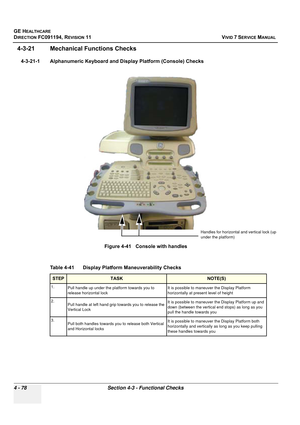 Page 342
GE HEALTHCARE
DIRECTION FC091194, REVISION 11    VIVID 7 SERVICE MANUAL 
4 - 78 Section 4-3 - Functional Checks
4-3-21 Mechanical  Functions Checks
4-3-21-1 Alphanumeric Keyboard and Display Platform (Console) Checks 
 
Figure 4-41   Console with handles 
Table 4-41     Display Platform Maneuverability Checks
STEPTASK NOTE(S)
1. Pull handle up under the platform towards you to 
release horizontal lock It is possible to maneuver the Display Platform 
horizontally at present level of height
2. Pull handle...