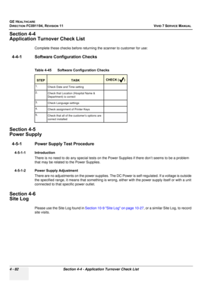 Page 346
GE HEALTHCARE
DIRECTION FC091194, REVISION 11    VIVID 7 SERVICE MANUAL 
4 - 82 Section 4-4 - Application Turnover Check List
Section 4-4
Application Turnover Check List
Complete these checks before returning the scanner to customer for use:
4-4-1 Software Configuration Checks
Section 4-5
Power Supply
4-5-1 Power Supply  Test Procedure
4-5-1-1 Introduction
There is no need to do any special tests on the Power Supplies if there don’t seems to be a problem 
that may be related to the Power Supplies....