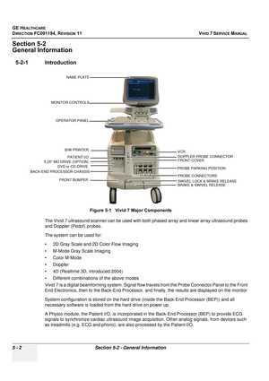 Page 348
GE HEALTHCARE
DIRECTION FC091194, REVISION 11    VIVID 7 SERVICE MANUAL 
5 - 2 Section 5-2 - General Information
Section 5-2
General Information
5-2-1 Introduction
The Vivid 7 ultrasound scanner can be used with both phased array and linear array ultrasound probes 
and Doppler (Pedof) probes.
The system can be used for:
• 2D Gray Scale and 2D Color Flow Imaging
• M-Mode Gray Scale Imaging
• Color M-Mode
• Doppler
• 4D (Realtime 3D, introduced 2004)
• Different combinations of the above modes
Vivid 7 is...