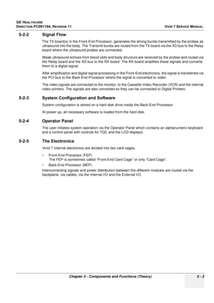 Page 349
GE HEALTHCARE
DIRECTION FC091194, REVISION 11    VIVID 7 SERVICE MANUAL 
Chapter 5 - Components and Functions (Theory) 5 - 3
5-2-2 Signal Flow
The TX board(s) in the Front-End Processor, generat es the strong bursts transmitted by the probes as 
ultrasound into the body. The Transmit bursts are rout ed from the TX board via the XD bus to the Relay 
board where the ultrasound probes are connected.
Weak ultrasound echoes from blood cells and body st ructure are received by the probes and routed via 
the...