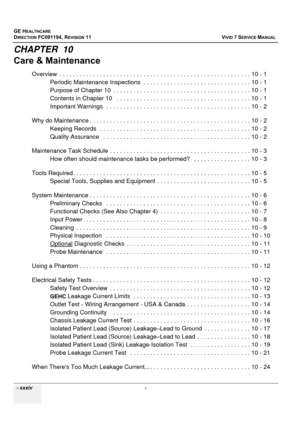 Page 36
GE HEALTHCARE
DIRECTION FC091194, REVISION 11    VIVID 7 SERVICE MANUAL 
  - xxxiv  - 
CHAPTER  10
Care & Maintenance
Overview  . . . . . . . . . . .  . . . . . . . . . . . . . . . . . . . . . . . . . . . . . . . .  . . . . . . . . . . . . . . 10 -  1
Periodic Maintenance Inspections  .  . . . . . . . . . . . . . . . . . . . . . . . . . . . . . . . 10 - 1
Purpose of Chapter 10  . . .  . . . . . . . . . . . . . . . . . . . . . . . . . . . . . . . . . . . . . . 10 - 1
Contents in Chapter 10   .  . . . . ....