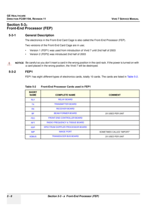 Page 352
GE HEALTHCARE
DIRECTION FC091194, REVISION 11    VIVID 7 SERVICE MANUAL 
5 - 6 Section 5-3 - a  Front-End Processor (FEP)
Section 5-3a 
Front-End Processor (FEP)
5-3-1 General Description
The electronics in the Front-End Card Cage is also called the Front-End Processor (FEP). 
Two versions of the Front-End Card Cage are in use;
• Version 1 (FEP1) was used from introduction of Vivid 7 until 2nd half of 2003
• Version 2 (FEP2) was introduced 2nd half of 2003
5-3-2 FEP1
FEP1 has eight  different types of...