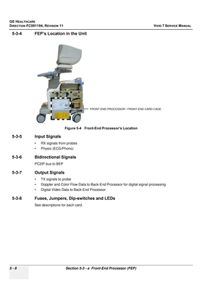 Page 354
GE HEALTHCARE
DIRECTION FC091194, REVISION 11    VIVID 7 SERVICE MANUAL 
5 - 8 Section 5-3 - a  Front-End Processor (FEP)
5-3-4 FEP’s Location in the Unit
5-3-5 Input Signals
• RX signals from probes
• Physio (ECG/Phono)
5-3-6 Bidirectional Signals
PC2IP bus to BEP
5-3-7 Output Signals
• TX signals to probe
• Doppler and Color Flow Data to Back-End Processor for digital signal processing
• Digital Video Data to Back-End Processor
5-3-8 Fuses, Jumpers, Dip-switches and LEDs
See descriptions  for each...