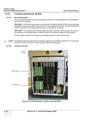 Page 370
GE HEALTHCARE
DIRECTION FC091194, REVISION 11    VIVID 7 SERVICE MANUAL 
5 - 24 Section 5-3 - a  Front-End Processor (FEP)
5-3-12 Transducer Bus Boards, XD BUS
5-3-12-1 General Description The two XD BUS Boards plug into the rear edge  connectors on the Relay Board, the TX128 Board(s) 
and on the RX-128 Board. 
FEP2 ONLY:  The XD Bus boards used on units with two TX  boards, with 4D (RT3D), are not backward 
compatible and cannot be used on units with one TX card (without 4D (RT3D)). And the XD Bus...