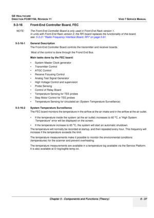 Page 383
GE HEALTHCARE
DIRECTION FC091194, REVISION 11    VIVID 7 SERVICE MANUAL 
Chapter 5 - Components and Functions (Theory) 5 - 37
5-3-16 Front-End Contro ller Board, FEC
NOTE: The Front-End Controller Board is only used in Front-End Rack version 1. 
In units with Front-End Rack vers ion 2, the RFI board replaces the functionality of this board, 
see:  5-3-21 Radio Frequency Interface Board, RFI on page 5-61 .
5-3-16-1 General Description The Front-End Controller Board controls  the transmitter and receiver...