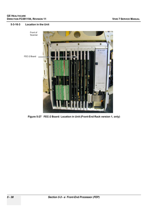 Page 384
GE HEALTHCARE
DIRECTION FC091194, REVISION 11    VIVID 7 SERVICE MANUAL 
5 - 38 Section 5-3 - a  Front-End Processor (FEP)
5-3-16-3 Location in the Unit Figure 5-27   FEC-2 Board: Location in Unit (Front-End Rack version 1, only)
FEC-2 BoardFront of 
Scanner 