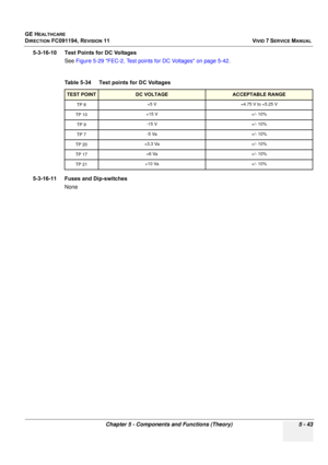 Page 389
GE HEALTHCARE
DIRECTION FC091194, REVISION 11    VIVID 7 SERVICE MANUAL 
Chapter 5 - Components and Functions (Theory) 5 - 43
5-3-16-10 Test Points for DC Voltages  See Figure 5-29 FEC-2, Test points for DC Voltages on page 5-42 .
5-3-16-11 Fuses and Dip-switches None Table 5-34    Test points for DC Voltages 
TEST POINTDC VOLTAGEACCEPTABLE RANGE
TP 8 +5 V +4.75 V to +5.25 V
TP 10 +15 V +/- 10%
TP 9 -15 V +/- 10%
TP 7-5 Va+/- 10%
TP 20+3.3 Va+/- 10%
TP 17+6 Va+/- 10%
TP 21 +10 Va +/- 10% 