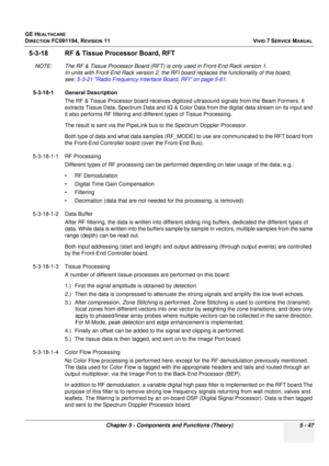 Page 393
GE HEALTHCARE
DIRECTION FC091194, REVISION 11    VIVID 7 SERVICE MANUAL 
Chapter 5 - Components and Functions (Theory) 5 - 47
5-3-18 RF & Tissue Processor Board, RFT
NOTE: The RF & Tissue Processor Board (RFT) is only used in Front-End Rack version 1.  In units with Front-End Rack vers ion 2, the RFI board replaces the functionality of this board, 
see:  5-3-21 Radio Frequency Interface Board, RFI on page 5-61 .
5-3-18-1 General Description The RF & Tissue Processor board receives digitize d ultrasound...