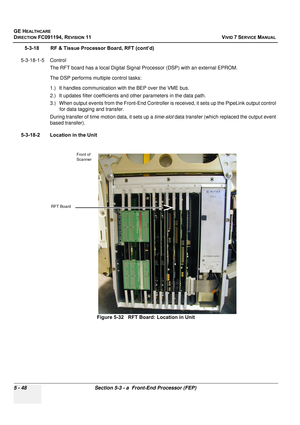 Page 394
GE HEALTHCARE
DIRECTION FC091194, REVISION 11    VIVID 7 SERVICE MANUAL 
5 - 48 Section 5-3 - a  Front-End Processor (FEP)
5-3-18 RF & Tissue Processor Board, RFT (cont’d)
5-3-18-1-5 Control The RFT board has a local Digital Signal Processor (DSP) with an external EPROM.
The DSP performs multiple control tasks:
1.) It handles communication with the BEP over the VME bus.
2.) It updates filter coefficients and  other parameters in the data path.
3.) When output events from the Fron t-End Controller is...