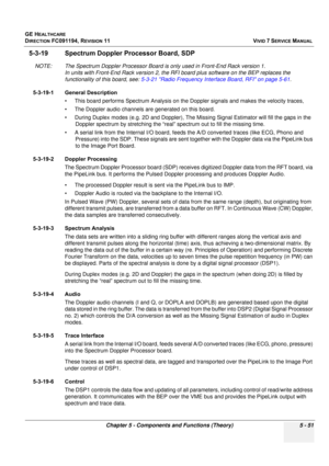 Page 397
GE HEALTHCARE
DIRECTION FC091194, REVISION 11    VIVID 7 SERVICE MANUAL 
Chapter 5 - Components and Functions (Theory) 5 - 51
5-3-19 Spectrum Doppler  Processor Board, SDP
NOTE: The Spectrum Doppler Processor Board is only used in Front-End Rack version 1. 
In units with Front-End Rack ve rsion 2, the RFI board plus software on the BEP replaces the 
functionality of this board, see:  5-3-21 Radio Frequency Interfac e Board, RFI on page 5-61.
5-3-19-1 General Description • This board performs Spectrum...