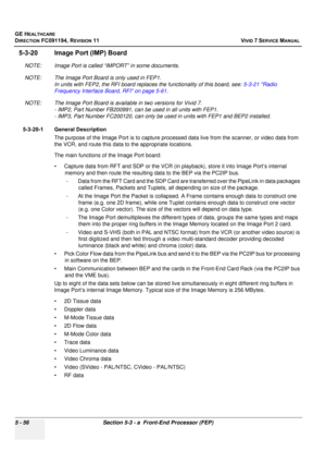 Page 402
GE HEALTHCARE
DIRECTION FC091194, REVISION 11    VIVID 7 SERVICE MANUAL 
5 - 56 Section 5-3 - a  Front-End Processor (FEP)
5-3-20 Image Port (IMP) Board
NOTE: Image Port is called “IMPORT” in some documents.
NOTE: The Image Port Board is only used in FEP1.  In units with FEP2, the RFI board replaces  the functionality of this board, see: 5-3-21 Radio 
Frequency Interface Board, RFI on page 5-61 .
NOTE: The Image Port Board is available in two versions for Vivid 7.  - IMP2, Part Number FB 200991, can be...