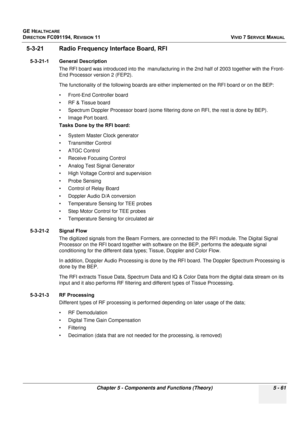 Page 407
GE HEALTHCARE
DIRECTION FC091194, REVISION 11    VIVID 7 SERVICE MANUAL 
Chapter 5 - Components and Functions (Theory) 5 - 61
5-3-21 Radio Frequency Interface Board, RFI
5-3-21-1 General Description The RFI board was introduced into the  manufacturin g in the 2nd half of 2003 together with the Front-
End Processor version 2 (FEP2).
The functionality of  the following boards are either implem ented on the RFI board or on the BEP:
• Front-End Controller board
• RF & Tissue board
• Spectrum Doppler...