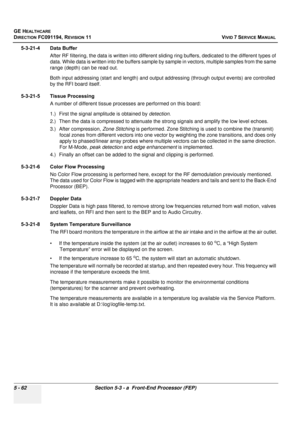 Page 408
GE HEALTHCARE
DIRECTION FC091194, REVISION 11    VIVID 7 SERVICE MANUAL 
5 - 62 Section 5-3 - a  Front-End Processor (FEP)
5-3-21-4 Data Buffer After RF filtering, the data  is written into different sliding ring buff ers, dedicated to the different types of 
data. While data is written into the  buffers sample by sample in vector s, multiple samples from the same 
range (depth) can be read out. 
Both input addressing (start and length) and output  addressing (through output events) are controlled 
by...