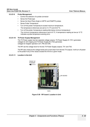 Page 409
GE HEALTHCARE
DIRECTION FC091194, REVISION 11    VIVID 7 SERVICE MANUAL 
Chapter 5 - Components and Functions (Theory) 5 - 63
5-3-21-9 Probe Management • Control the selection of a probe connector
• Sense the Probe type
• Sense the Scan Plane Angle on MPTE and PAMPTE probes
• Sense Probe Temperature
• Turn off the probe if temperature exceed maximum temperature. The temperature references are set to 41.3 
oC and 43.0 oC.
• Turn off the probe if temperature reading falls below minimum temperature  The...