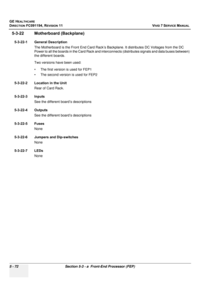 Page 418
GE HEALTHCARE
DIRECTION FC091194, REVISION 11    VIVID 7 SERVICE MANUAL 
5 - 72 Section 5-3 - a  Front-End Processor (FEP)
5-3-22 Motherboard (Backplane)
5-3-22-1 General Description The Motherboard is the Front End Card Rack’s Ba ckplane. It distributes DC Voltages from the DC 
Power to all the boards in the Card Rack and interconnects (distributes signals and data buses between) 
the different boards.
Two versions have been used:
• The first version is used for FEP1
• The second version is used for...