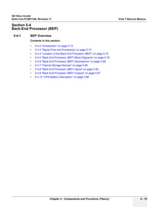 Page 419
GE HEALTHCARE
DIRECTION FC091194, REVISION 11    VIVID 7 SERVICE MANUAL 
Chapter 5 - Components and Functions (Theory) 5 - 73
Section 5-4
Back-End Processor (BEP)
5-4-1 BEP Overview
Contents in this section:
• 5-4-2 Introduction on page 5-74
• 5-4-3 Signal Flow and Processing on page 5-74
• 5-4-4 Location of the Back-End Processor (BEP) on page 5-75
• 5-4-5 Back-End Processor (BEP) Block Diagrams on page 5-76
• 5-4-6 Back-End Processor (BEP) Descriptions on page 5-88
• 5-4-7 Internal Storage Devices on...