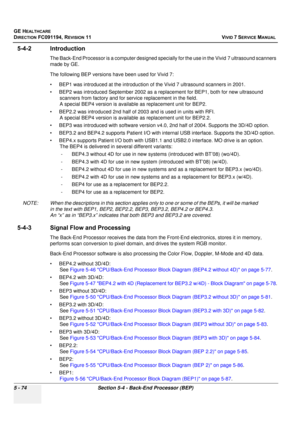 Page 420
GE HEALTHCARE
DIRECTION FC091194, REVISION 11    VIVID 7 SERVICE MANUAL 
5 - 74 Section 5-4 - Back-End Processor (BEP)
5-4-2 Introduction
The Back-End Processor is a computer designed spec ially for the use in the Vivid 7 ultrasound scanners 
made by GE. 
The following BEP versions ha ve been used for Vivid 7:
• BEP1 was introduced at the in troduction of the Vivid 7 ultrasound scanners in 2001. 
• BEP2 was introduced September  2002 as a replacement for BEP1, both for new ultrasound 
scanners from...