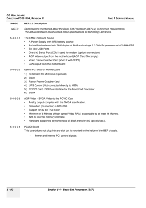 Page 436
GE HEALTHCARE
DIRECTION FC091194, REVISION 11    VIVID 7 SERVICE MANUAL 
5 - 90 Section 5-4 - Back-End Processor (BEP)
5-4-6-3 BEP2.2 Description NOTE: Specifications ment ioned about the Back-End Processor (BEP2.2) is  minimum requirements. 
The actual hardware could exceed these  specifications as technology advances.
5-4-6-3-1 The EMC Enclosure house • A Power Supply with UPS battery backup 
• An Intel Motherboard with 768 Mbytes of RAM and  a single 2.0 GHz P4 processor w/ 400 MHz FSB.
• Six (6x)...