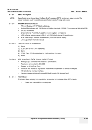 Page 437
GE HEALTHCARE
DIRECTION FC091194, REVISION 11    VIVID 7 SERVICE MANUAL 
Chapter 5 - Components and Functions (Theory) 5 - 91
5-4-6-4 BEP2 Description NOTE: Specifications mentioned a bout the Back-End Processor (BEP2) is minimum requirements. The 
actual hardware could exceed these sp ecifications as technology advances.
5-4-6-4-1 The EMC Enclosure house
• A Power Supply with UPS battery backup, 
• An Intel Motherboard with 768 Mbytes of RAM and  a single 2.0 GHz P4 processor w/ 400 MHz FSB.
• Six (6x)...