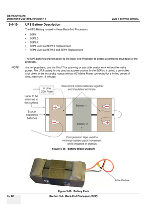 Page 444
GE HEALTHCARE
DIRECTION FC091194, REVISION 11    VIVID 7 SERVICE MANUAL 
5 - 98 Section 5-4 - Back-End Processor (BEP)
5-4-10 UPS Battery Description
The UPS Battery is used in  these Back-End Processors:
• BEP1
• BEP2.0
• BEP2.2
• BEP4 used as BEP2.2 Replacement
• BEP4 used as BEP2.0 and BEP1 Replacement
The UPS batteries provide power to the Back-End Processor to enable a controlled shut down of the 
processor. 
NOTE: It is not possible to use the Vivid 7 for scanning or any other useful work without...