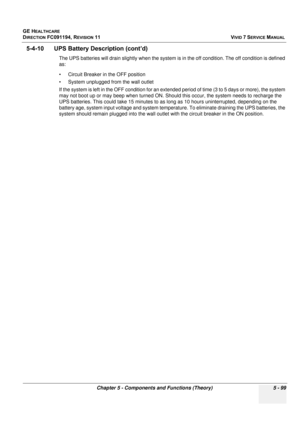 Page 445
GE HEALTHCARE
DIRECTION FC091194, REVISION 11    VIVID 7 SERVICE MANUAL 
Chapter 5 - Components and Functions (Theory) 5 - 99
5-4-10      UPS Batt ery Description (cont’d)
The UPS batteries will drain slightly  when the system is in the off condition. The off condition is defined 
as:
• Circuit Breaker in the OFF position
• System unplugged from the wall outlet
If the system is left in the OFF cond ition for an extended period of time (3  to 5 days or more), the system 
may not boot up or may beep when...