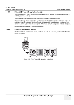 Page 447
GE HEALTHCARE
DIRECTION FC091194, REVISION 11    VIVID 7 SERVICE MANUAL 
Chapter 5 - Components and Functions (Theory) 5 - 101
5-5-1 Patient I/O Gene ral Description (cont’d)
The patient leads (for ECG) can be rotated by softw are (i.e. it is possible to change between Lead I, II 
and III by pushing a button). 
The module extracts respiration from ECG  signals from the ECG/Respiration input. 
The scanned image that is displayed, is synchroni zed with the ECG, respiration and phono traces. In 
M-Mode or...