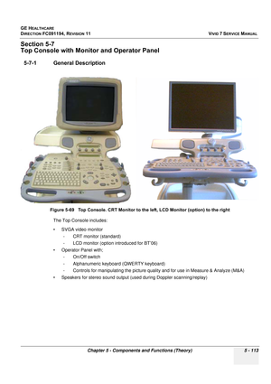 Page 459
GE HEALTHCARE
DIRECTION FC091194, REVISION 11    VIVID 7 SERVICE MANUAL 
Chapter 5 - Components and Functions (Theory) 5 - 113
Section 5-7
Top Console with Monitor and Operator Panel 
5-7-1 General Description
The Top Console includes:
• SVGA video monitor  - CRT monitor (standard)
- LCD monitor (option introduced for BT’06)
• Operator Panel with; - On/Off switch 
- Alphanumeric keyboar d (QWERTY keyboard)
- Controls for manipulating the picture quality and for use in Measure & Analyze (M&A) 
• Speakers...