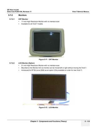 Page 461
GE HEALTHCARE
DIRECTION FC091194, REVISION 11    VIVID 7 SERVICE MANUAL 
Chapter 5 - Components and Functions (Theory) 5 - 115
5-7-2 Monitors
5-7-2-1 CRT Monitor • 17-inch High Resolution Monitor with no interlace scan
• Available for all Vivid 7 models
5-7-2-2 LCD Monitor (Option) • 21-inch High Resolution Monitor with no interlace scan
• Mounted on the Monitor Arm so monitor can be mo ved left or right without moving the Vivid 7.
• Introduced for BT’06 (June 2006) as an option (Only available on order...