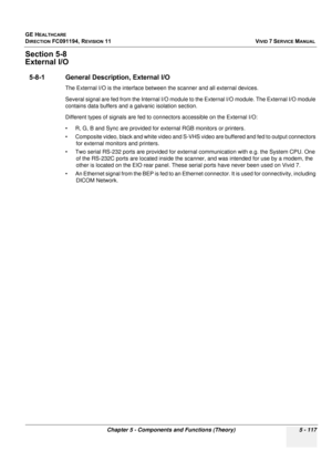 Page 463
GE HEALTHCARE
DIRECTION FC091194, REVISION 11    VIVID 7 SERVICE MANUAL 
Chapter 5 - Components and Functions (Theory) 5 - 117
Section 5-8
External I/O
5-8-1 General Description, External I/O
The External I/O is the interface between the scanner and all external devices. 
Several signal are fed from the Internal I/O module to the External I/O module. The External I/O module 
contains data buffers and a  galvanic isolation section. 
Different types of signals are fed to co nnectors accessible on the...