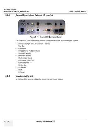 Page 464
GE HEALTHCARE
DIRECTION FC091194, REVISION 11    VIVID 7 SERVICE MANUAL 
5 - 118 Section 5-8 - External I/O
5-8-1 General Description, External I/O (cont’d)
The External I/O has the following external conn ectors available at the rear of the system:
• Sound out (Right and Left channels - Stereo)
•Trig Out
• Footswitch
• RS-232 Serial Port (Not Used)
• Remote Expose 1
• Remote Expose 2
• Modem (Not Used)
• Composite Video Out
• B/W Video Out
• Svideo Out
• SVGA Out
•USB
• Ethernet
5-8-2 Location in the...