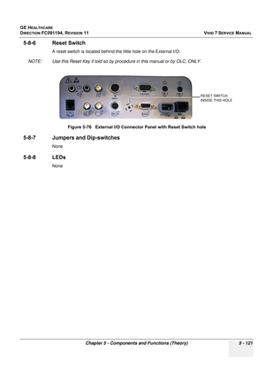 Page 467
GE HEALTHCARE
DIRECTION FC091194, REVISION 11    VIVID 7 SERVICE MANUAL 
Chapter 5 - Components and Functions (Theory) 5 - 121
5-8-6 Reset Switch
A reset switch is located behind the little hole on the External I/O.
NOTE: Use this Reset Key if told so by pr ocedure in this manual or by OLC, ONLY.
5-8-7 Jumpers and Dip-switches
None
5-8-8 LEDs
NoneFigure 5-76   External I/O Conne
ctor Panel with Reset Switch hole
RESET SWITCH 
INSIDE THIS HOLE 