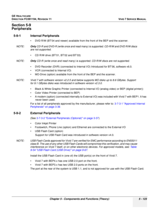 Page 469
GE HEALTHCARE
DIRECTION FC091194, REVISION 11    VIVID 7 SERVICE MANUAL 
Chapter 5 - Components and Functions (Theory) 5 - 123
Section 5-9
Peripherals
5-9-1 Internal Peripherals
• DVD R/W (BT’04 and newer) available from the front of the BEP and the scanner. 
NOTE: Only CD-R and DVD-R (write once and read many) is supported. CD-R/W and DVD R/W discs 
are not supported.
• CD R/W drive (BT’01, BT’02 and BT’03) 
NOTE: Only CD-R (write once and read many) is supported. CD-R/W discs are not supported.
• DVD...