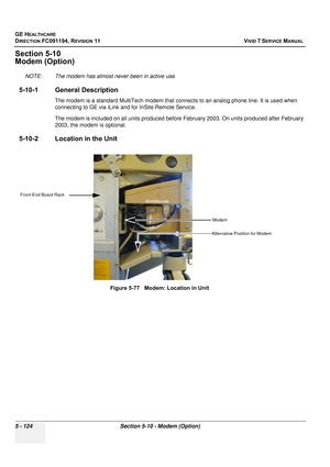 Page 470
GE HEALTHCARE
DIRECTION FC091194, REVISION 11    VIVID 7 SERVICE MANUAL 
5 - 124 Section 5-10 - Modem (Option)
Section 5-10
Modem (Option)
NOTE: The modem has almost never been in active use.
5-10-1 General Description
The modem is a standard MultiTech  modem that connects to an analog phone line. It is used when 
connecting to GE via iLink and for InSite Remote Service.
The modem is included on all units produced before February 2003. On units produced after February 
2003, the modem is optional....