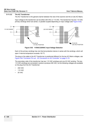 Page 476
GE HEALTHCARE
DIRECTION FC091194, REVISION 11    VIVID 7 SERVICE MANUAL 
5 - 130 Section 5-11 - Power Distribution
5-11-2-2 The AC Transformer The AC Transformer is the galvanic barrier between the rest of the scanner and the on-site AC Mains.
Input voltage to the transformer can be either 2 30 VAC or 115 VAC. The transformer has two 115 VAC 
primary windings which are series- or parallel coupled depending on input voltage (see  Figure 5-83). 
Each of the primary windings has  one thermal protection...