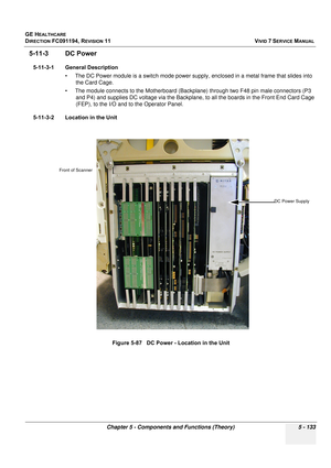 Page 479
GE HEALTHCARE
DIRECTION FC091194, REVISION 11    VIVID 7 SERVICE MANUAL 
Chapter 5 - Components and Functions (Theory) 5 - 133
5-11-3 DC Power
5-11-3-1 General Description • The DC Power module is a switch mode power suppl y, enclosed in a metal frame that slides into 
the Card Cage. 
• The module connects to the Motherboard (Backplane) through two F48 pin male connectors (P3  and P4) and supplies DC voltage via the Backplane, to all the boards in the Front End Card Cage 
(FEP), to the I/O and to  the...