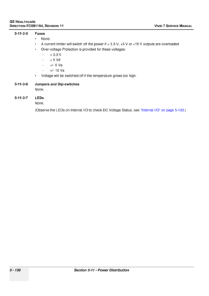 Page 482
GE HEALTHCARE
DIRECTION FC091194, REVISION 11    VIVID 7 SERVICE MANUAL 
5 - 136 Section 5-11 - Power Distribution
5-11-3-5 Fuses • None. 
• A current limiter will switch o ff the power if + 3.3 V, +5 V or +15 V outputs are overloaded
• Over-voltage Protection is provided for these voltages: - + 3.3 V
-+ 5 Vd
-+/- 5 Va
- +/- 15 Va
• Voltage will be switched off if  the temperature grows too high.
5-11-3-6 Jumpers and Dip-switches None.
5-11-3-7 LEDs None. 
(Observe the LEDs on Internal I/O to check DC...