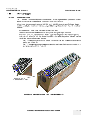 Page 483
GE HEALTHCARE
DIRECTION FC091194, REVISION 11    VIVID 7 SERVICE MANUAL 
Chapter 5 - Components and Functions (Theory) 5 - 137
5-11-4 TX Power Supply
5-11-4-1 General Description The TX Power is a switch mode power supply module.  It is used to generate two symmetrical pairs of 
digitally programmable voltages for the  transmitters in the Vivid 7 scanner.
A fixed Probe MUX voltage with either +/- 95 VDC  or +/- 100 VDC, depending on TX Power Supply 
model, is used by the multiplexers in Linear Array...