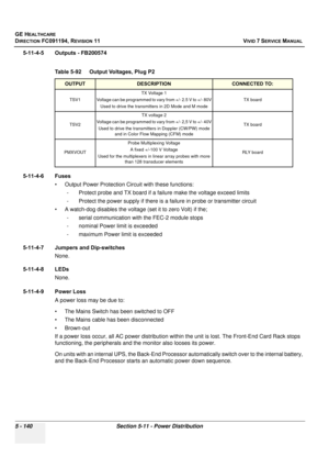 Page 486
GE HEALTHCARE
DIRECTION FC091194, REVISION 11    VIVID 7 SERVICE MANUAL 
5 - 140 Section 5-11 - Power Distribution
5-11-4-5 Outputs - FB200574
5-11-4-6 Fuses • Output Power Protection Circuit with these functions:- Protect probe and TX board if a failure make the voltage exceed limits
- Protect the power supply if there is a  failure in probe or transmitter circuit
• A watch-dog disables the voltage  (set it to zero Volt) if the; 
- serial communication with the FEC-2 module stops 
- nominal Power limit...