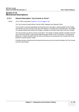 Page 487
GE HEALTHCARE
DIRECTION FC091194, REVISION 11    VIVID 7 SERVICE MANUAL 
Chapter 5 - Components and Functions (Theory) 5 - 141
Section 5-12
Mechanical Descriptions
5-12-1 General Description, Top Console on Vivid 7 
NOTE: Vivid 7 PRO is described in  section 5-12-4 on page 5-145.
The Top Console includes Monitor, Monitor Shelf, Speakers and Operator Panel. 
The Console’s movement backwards and forwards and to the sides is made possible by the Frogleg 
unit that links the Top Console to the rest of the S...